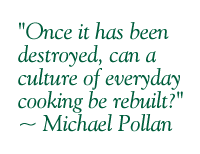 "Once it has been destroyed, can a culture of everyday cooking be rebuilt?" ~ Michael Pollan